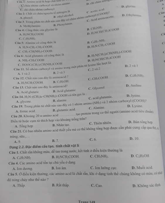 Amino acid là hợp chất hữu tố
chứa nhóm carboxyl và nhóm amino. D. chí chứa ni
c ao .
D. glycine A
C. chi chứa nhóm carboxyl.
Câu 2: Chất có chứa nguyên tổ nitrogen là C. acetic acid. C
A. phenol B. ethyl alcohol.
D. Ethylamine   
Câu 3: Trong phân tử chất nào sau đây có chứa nhóm carboxyl (COOH)? Câu
C. Acid aminoacetic.
1
A. Methylamine. B. Phenylamin.
Câu 4: Công thức của glycine là B. CH₃NH₂
D. H₂NCH(CH₃)COOH
A. H₂NCH₂COOH C
C. C₂H₃NH₂
Câu 5: Alanine có công thức là
B. C₆H₅-NH₂.
C
A. H_2N-CH_2-CH_2-COOH. D. H_2N-CH_2
-COOH
C. CH_3· CH(NH_2)· COOH. C
Câu 6: Acid glutamic có công thức là B. H_2N[CH_2]
↓CH(NH₂)-COOH
A. NH_2CH_2COO
Câu 11. Số nhóm carboxyl và amino trong một phân tử lysine lần lượt là: D. H_2N CH(CH₃)COOH
C. HOOC(CH_2) CH(NH_2 COOH
D. 2 và 1
C. 2 và 2
A. 1 và 2 B. 2 và 3
Câu 12. Chất nào sau đây là aminoacid ? D. C₆H₅NH₃
C. CH₃COOH.
A. H_2NCH_2COOH. B. C_2 H₃OH.
Cầu 13. Chất nào sau đây là aminoacid? D. Aniline
A. Acid glutaric B. Acid glutamic C. Glycerol
Câu 14. H_2N-(CH_2)_4-CH(NH_2) -COOH có tên gọi là : D. lysine.
A. glycine. B. alanine. C. acid glutamic.
Câu 19. Trong phân tử chất nào sau đây có 1 nhóm amino (NH_2) và 2 nhóm carboxyl (COOH)? D. Lysine.
A. fomic acid. B. glutamic acid. C. Alanine.
Câu 20. Khoảng 20 α-amino acid _tạao protein trong cơ thể người (amino acid tiêu chuẩn).
Điền từ hoặc cụm từ thích hợp vào khoảng trống trên?
A. Tổng hợp B. Nhân tạo. C. Thiên nhiên. D. Bán tổng hợp,
Câu 21. Có bao nhiêu amino acid thiết yếu mả cơ thể không tổng hợp được cần phái cung cấp qua thịt, d
trứng, sữa.,. . . D. 10.
A. 9 B. 7. C. 6.
Dạng 2.2. Đặc điểm cấu tạo, tính chất vật lí
Cầâu 1. Chất rắn không màu, đễ tan trong nước, kết tinh ở điều kiện thường là
A. C_6H_5NH_2 B. H_2NCH_2COOH. C. CH_3NH_2. D. C_2H_5OH
Câu 4. Các amino acid tồn tại chủ yểu ở dạng
A. Ion dương. B. Ion âm. C. lon lưỡng cực. D. Muối acid.
Câu 5. Ở điều kiện thường, các amino acid là chất rắn, khi ở dạng tinh thể chúng không có màu, có nhiệ
độ nóng chây như thế nào ?
A. Thấp. B. Rất thấp. C. Cao. D. Không xác định
Trạng 148