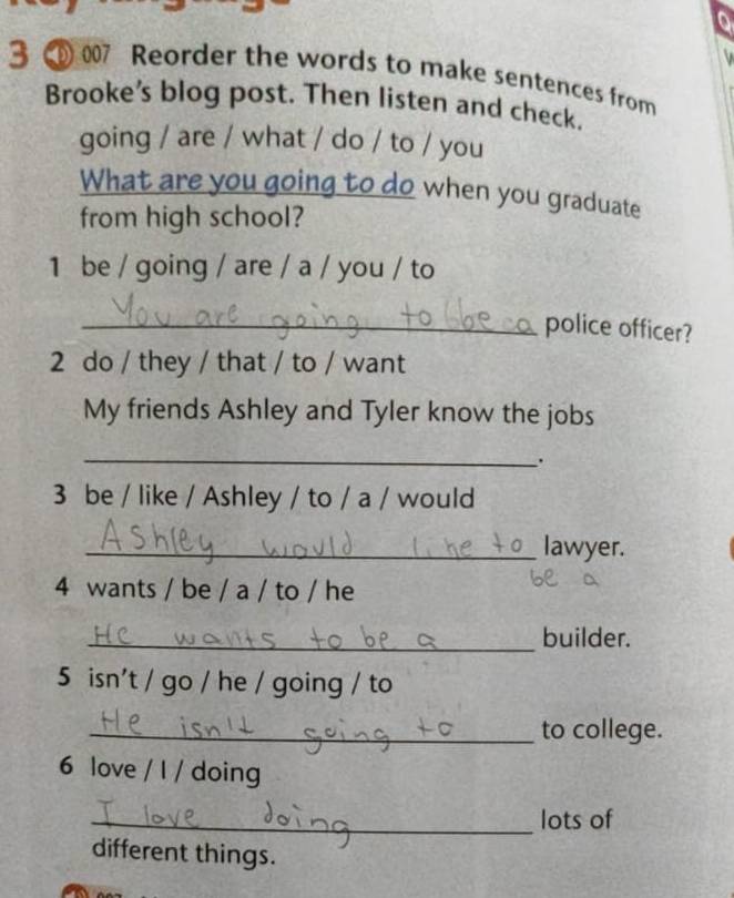 Reorder the words to make sentences from 
Brooke’s blog post. Then listen and check. 
going / are / what / do / to / you 
What are you going to do when you graduate 
from high school? 
1 be / going / are / a / you / to 
_police officer? 
2 do / they / that / to / want 
My friends Ashley and Tyler know the jobs 
_ 
. 
3 be / like / Ashley / to / a / would 
_lawyer. 
4 wants / be / a / to / he 
_builder. 
5 isn't / go / he / going / to 
_to college. 
6 love / I / doing 
_lots of 
different things.