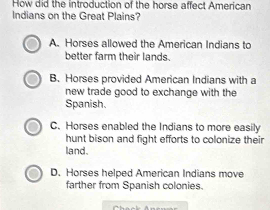 How did the introduction of the horse affect American
Indians on the Great Plains?
A. Horses allowed the American Indians to
better farm their lands.
B. Horses provided American Indians with a
new trade good to exchange with the
Spanish.
C. Horses enabled the Indians to more easily
hunt bison and fight efforts to colonize their
land.
D. Horses helped American Indians move
farther from Spanish colonies.