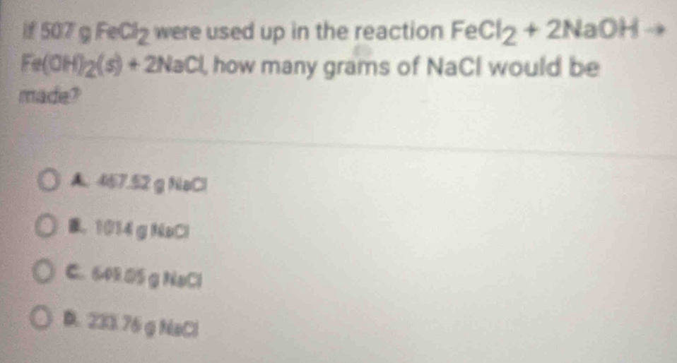 if 50 7gFeCl_2 were used up in the reaction FeCl_2+2NaOHto
Fe(OH)_2(s)+2NaCl , how many grams of NaCl would be
made?
A. 467.52 g NaCl
B. 1014 g NaCl
C. 642.05g NaCl
D. 233.76 g NaCl