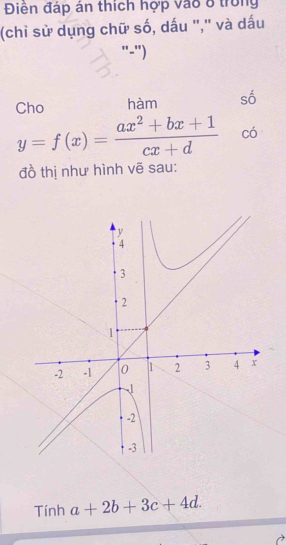 Điên đáp án thích hợp vào 8 trong
(chỉ sử dụng chữ số, dấu "," và dấu
"-")
Cho hàm số
y=f(x)= (ax^2+bx+1)/cx+d  có
đồ thị như hình vẽ sau:
Tính a+2b+3c+4d.