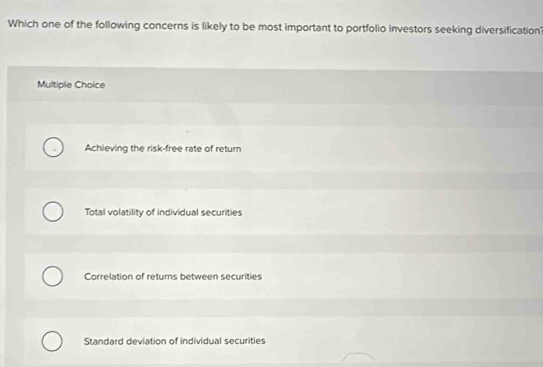 Which one of the following concerns is likely to be most important to portfolio investors seeking diversification
Multiple Choice
Achieving the risk-free rate of return
Total volatility of individual securities
Correlation of returns between securities
Standard deviation of individual securities