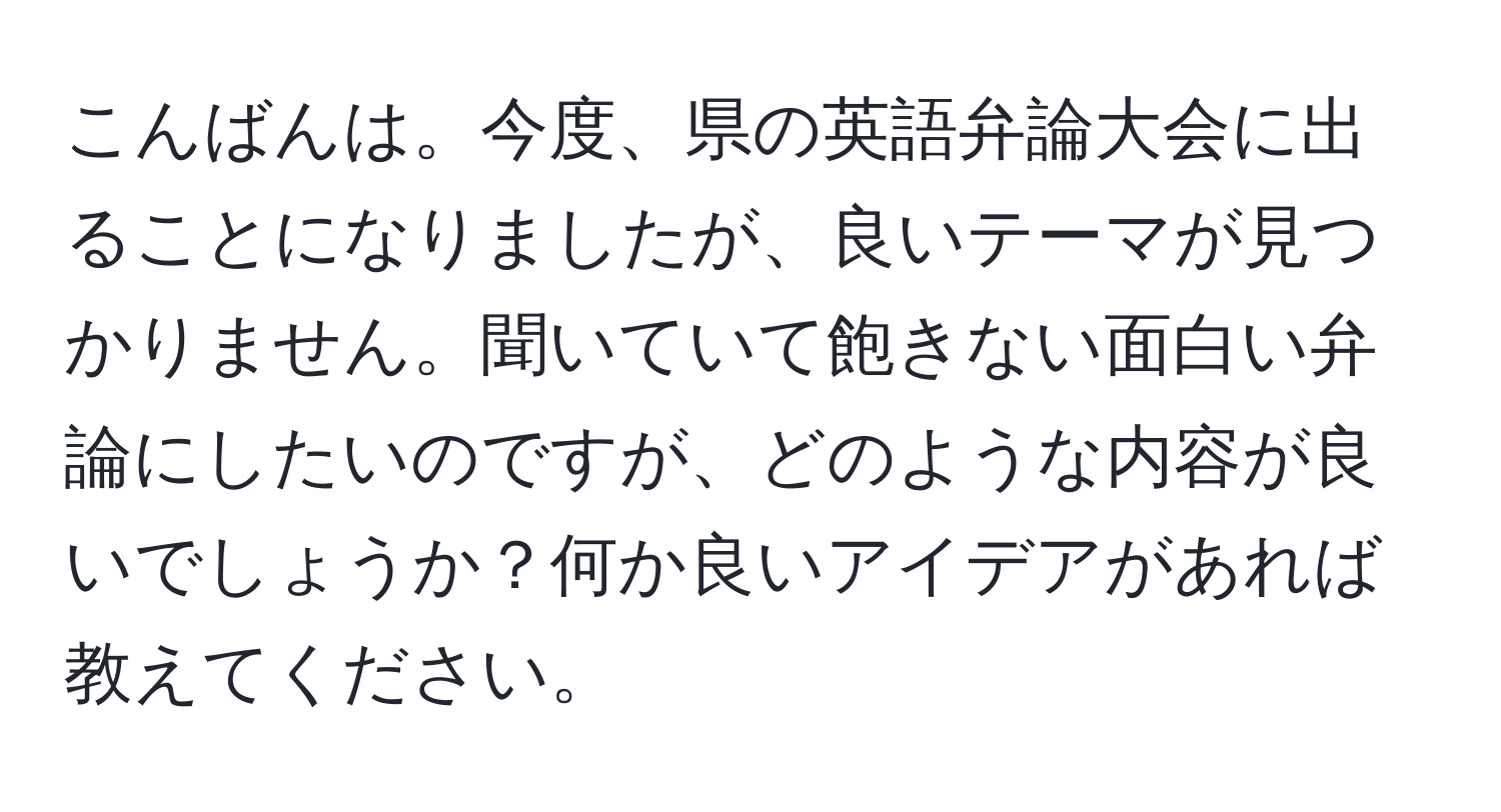 こんばんは。今度、県の英語弁論大会に出ることになりましたが、良いテーマが見つかりません。聞いていて飽きない面白い弁論にしたいのですが、どのような内容が良いでしょうか？何か良いアイデアがあれば教えてください。