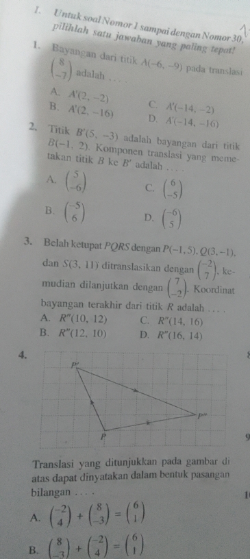 Untuk soal Nomor 1 sampai dengan Nomor 30.
pilihlah satu jawaban yang paling tepat!
1. Bayangan dari titik A(-6,-9) pada translasi
beginpmatrix 8 -7endpmatrix adalah . . ..
A. A'(2,-2) C. A'(-14,-2)
B. A'(2,-16) D. A'(-14,-16)
2. Titik B'(5,-3) adalah bayangan dari titik
B(-1,2). Komponen translasi yang meme-
takan titik B ke B' adalah . . . .
A. beginpmatrix 5 -6endpmatrix C. beginpmatrix 6 -5endpmatrix
B. beginpmatrix -5 6endpmatrix D. beginpmatrix -6 5endpmatrix
3. Belah ketupat PQRS dengan P(-1,5),Q(3,-1),
dan S(3,11) ditranslasikan dengan beginpmatrix -2 7endpmatrix , ke-
mudian dilanjutkan dengan beginpmatrix 7 -2endpmatrix. Koordinat
bayangan terakhir dari titik R adalah ... .
A. R''(10,12) C. R''(14,16)
B. R''(12,10) D. R''(16,14)
4.
Translasi yang ditunjukkan pada gambar di
atas dapat dinyatakan dalam bentuk pasangan
bilangan . . . .
1
A. beginpmatrix -2 4endpmatrix +beginpmatrix 8 -3endpmatrix =beginpmatrix 6 1endpmatrix
B. beginpmatrix 8 -3endpmatrix +beginpmatrix -2 4endpmatrix =beginpmatrix 6 1endpmatrix