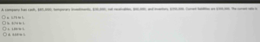 A company has cash, $05,999; tomporary investments, $90,090; nel meotiuables, $00,100; and mentry E25/00 Cumet bablles an E09.000. The cured ao is
3.75 80 3.
b. 6.74 8 1.
6 1.00 58 1.
4. 0.50 t 3.