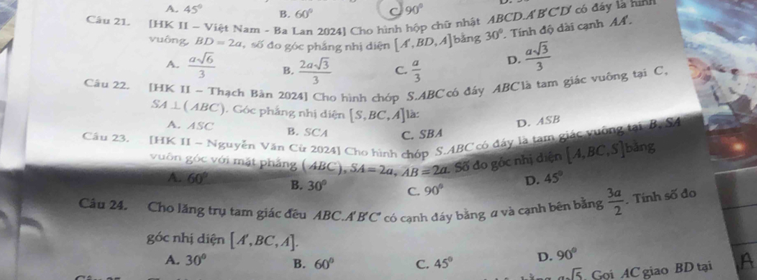 A. 45° B. 60°
C 90°
Câu 2L [HK II - Việt Nam - Ba Lan 2024] Cho hình hộp chữ nhật ABCD.A B'C'D' ' có đáy là hình
vuông BD=2a ,số đo góc phẳng nhị diện [A',BD,A] bǎng 30°. Tính độ dài cạnh AA.
A.  asqrt(6)/3  B.  2asqrt(3)/3  C.  a/3 
D.  asqrt(3)/3 
Câu 22. [HK II - Thạch Bàn 2024] Cho hình chóp S. ABC có đáy ABC là tam giác vuông tại C.
SA⊥ (ABC). Góc phẳng nhị diện [S,BC A] là:
D. ASB
A. ASC B. SCA C. SBA
Câu 23. H IK II ~ Nguyễn Văn Cừ 2024] Cho hình chớp S. ABC có đấy là tạm giác vuỡng tại. B. SA
vuôn góc với mặt phẳng ( ) SA=2a, AB=2a.Sdelta đo gốc nhị diện [A,BC,S] bǎng
40 BC),
D. 45°
A. 60° 90°
B. 30°
C.
Câu 24. Cho lăng trụ tam giác đều ABC. A' B' C' có cạnh đáy bằng a và cạnh bên bằng  3a/2 . Tính số đo
góc nhị diện [A',BC,A].
A. 30° 60° C. 45°
B.
D. 90°
sqrt(5) Gọi AC giao BD tại A