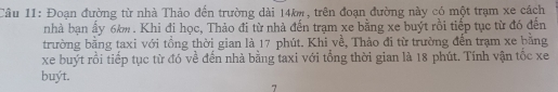 Đoạn đường từ nhà Thảo đến trường dài 14k, trên đoạn đường này có một trạm xe cách 
nhà bạn ấy 6km. Khi đi học, Thảo đi từ nhà đến trạm xe bằng xe buýt rồi tiếp tục từ đó đến 
trường bằng taxi với tồng thời gian là 17 phút. Khi về, Thảo đi từ trường đến trạm xe bằng 
xe buýt rồi tiếp tục từ đó về đến nhà bằng taxi với tổng thời gian là 18 phút. Tính vận tốc xe 
buýt. 
7