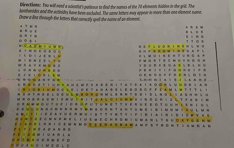 Directions: You will need a scientist’s patience to find the names of the 70 elements hidden in the grid. The
lanthanides and the actinides have been excluded. The same letters may appear in more than one element name.
Draw a line through the letters that correctly spell the name of an element.
A Y M R A S S M
R N U E B L U E
G N T N E I A G
o o s 1 T T O S
N CAD M I U MN D E F L U O R I N E H L H U
A I N O EOB O C G H P B R  O M I  N E D A P L
I LO I J E N L H K L M U I N E H T U R C S P
MI D N Z E L Y O P M O A T S C M U V H E O H
W S A Y X M D B Z Y D U R X E U AS L B L H U
L C R N U R B D D P E N I T I F G O HO I P R
E J K I O R L E M O E N O D VPR D N L Q  T H
'K ·N D G A R -T N R    ..  . . . . T---H--H N · I A I .S .-I I-- A A . H . E . . 
C N E D S T I U HYA H E M P E R B E N I T A T S AI A O G N L U U D N 1. A N
INΙOBIUMOC LE I DE T ANA BE L E GOSC F FEAM L M T T TL ！
NUHTNEELDEULMBORONMLENNTSSISLNDLIAGHHLU
M NOBRACMISMUINΙ T CAL CIUM MUINO C RIZ L T PAS IM
O RM MMOU TUEID BUPU TUNE T T VERUE E OTUUHIENI U L
ESULUNGCMNNRMYMMRORNTAHTUMSIBIMNMIUUL MN
G ΜΙ Ι Ι Ι Ε E A V U E R M U Ι R T T Y N T Y Ι F Ι R I A Ι R Ι DΙ U Μ V V E
RUNTSECMNBMK L IUEMECHROMIUMAN L T SUO XYG E NM
EIAHELRNICEMNMDESENAGNAMAMPS TRONTIUM RAN
P L TI N E A D A N B E
PEIU G MIUAR L A
O H T M A U D R M E F D
C M U A M U ！ M S O L D