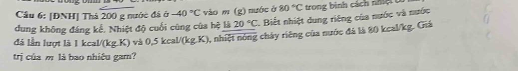 [ĐNH] Thả 200 g nước đá ở -40°C vào m (g) nước ở 80°C trong bình cách nh ệ 
dung không đáng kế. Nhiệt độ cuối cùng của hệ là 20°C 1 Biết nhiệt dung riêng của nước và nước 
đá lần lượt là 1 kcal/(kg.K) và 0,5 kcal/(kg.K), nhiệt nóng chảy riêng của nước đá là 80 kcal/kg. Giá 
trị của m là bao nhiêu gam?