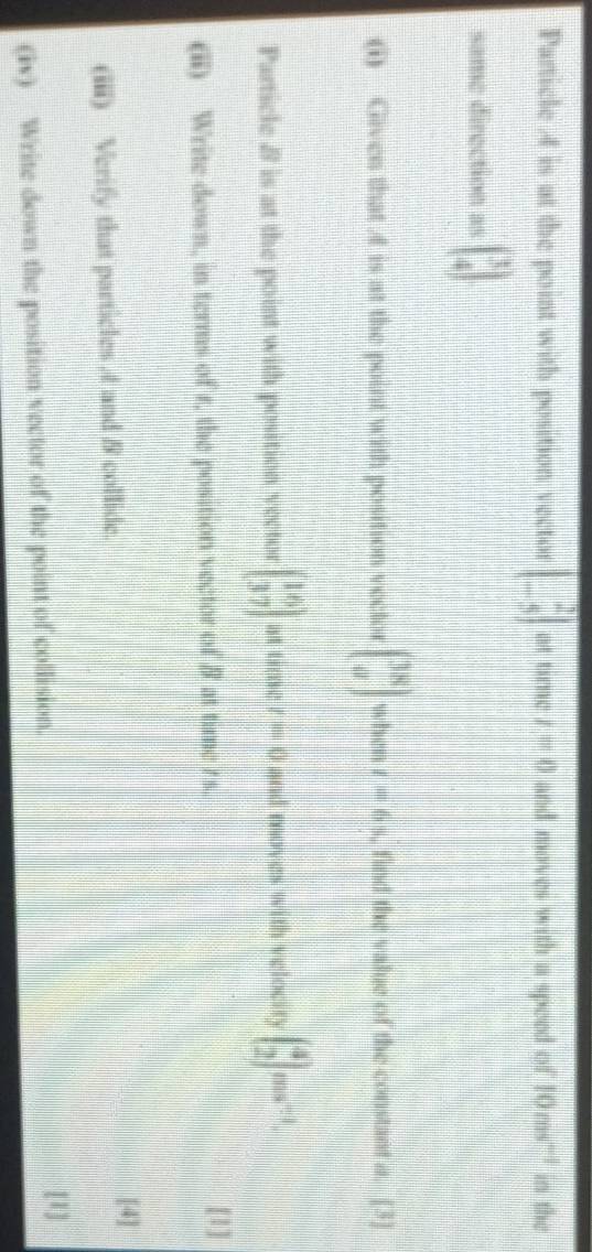 Particle 4 is at the point with position vector beginbmatrix 2 -5endbmatrix at time r=0 and moves with a speed of 10ms^(-1) in the 
same direction as beginbmatrix 3 4endbmatrix
(i) Given that is at the point with position vector beginpmatrix 38 aendpmatrix when I=6% find the value of the constant a. [3] 
Particle B is at the point with position vector beginbmatrix 16 37endbmatrix at time t=0 and moves with velocity beginpmatrix 4 2endpmatrix ms^(-1). 
(ii) Write down, in terms of r, the position vector of 8 at time r s. 
[1] 
[4] 
(iii) Verify that particles , 4 and & collide. 
(iv) Write down the position vector of the point of collision. [1]