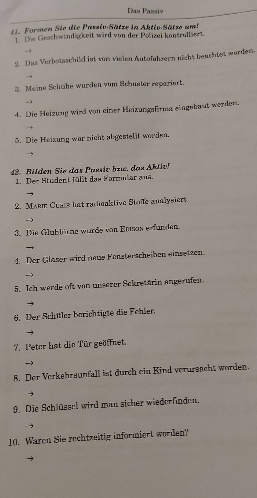 Das Passiv 
41. Formen Sie die Passiv-Sätze in Aktiv-Sätze um! 
1 Die Geschwindigkeit wird von der Polizei kontrolliert. 
2. Das Verbotsschild ist von vielen Autofahrern nicht beachtet worden. 
3. Meine Schuhe wurden vom Schuster repariert. 
4. Die Heizung wird von einer Heizungsfirma eingebaut werden. 
5. Die Heizung war nicht abgestellt worden. 
42. Bilden Sie das Passiv bzw. das Aktiv! 
1. Der Student füllt das Formular aus. 
2. MarIE CUrie hat radioaktive Stoffe analysiert. 
3. Die Glühbirne wurde von Edison erfunden. 
4. Der Glaser wird neue Fensterscheiben einsetzen. 
5. Ich werde oft von unserer Sekretärin angerufen. 
6. Der Schüler berichtigte die Fehler. 
7. Peter hat die Tür geöffnet. 
8. Der Verkehrsunfall ist durch ein Kind verursacht worden. 
9. Die Schlüssel wird man sicher wiederfinden. 
10. Waren Sie rechtzeitig informiert worden?