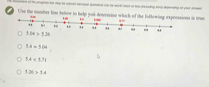 The movement of the progress bar may be uneven because questions can be worth more or less (including zero) depending on your answer.
i Use the number line below to help you determine whis is true.
8.04
5.04>5.26
5.4=5.04
5.4<5.71
5.26>5.4