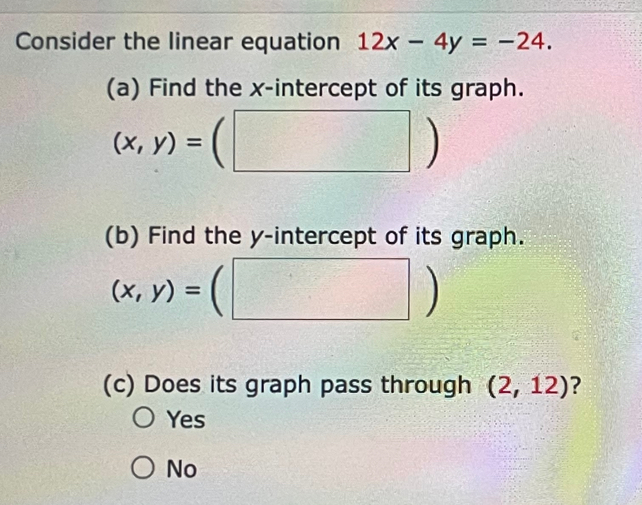 Consider the linear equation 12x-4y=-24. 
(a) Find the x-intercept of its graph.
(x,y)=(□ )
(b) Find the y-intercept of its graph.
(x,y)=(□ )
(c) Does its graph pass through (2,12) ?
Yes
No