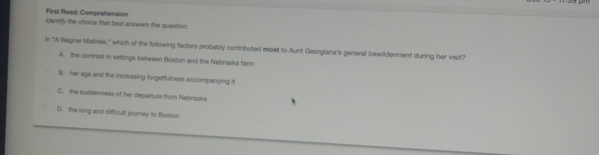 First Read: Comprehension
Identify the choice that best answers the question.
In “A Wagner Matinée,” which of the following factors probably contributed most to Aunt Georgiana’s general bewilderment during her visit?
A. the contrast in settings between Boston and the Nebraska farm
B. her age and the increasing forgetfulness accompanying it
C. the suddenness of her departure from Nebraska
D. the long and difficult journey to Boston