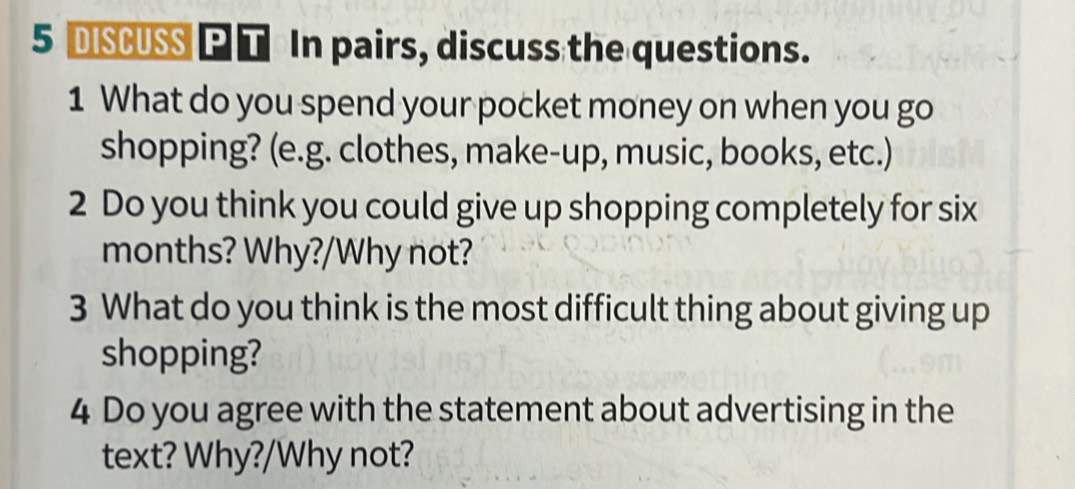 DISCUSS P T In pairs, discuss the questions. 
1 What do you spend your pocket money on when you go 
shopping? (e.g. clothes, make-up, music, books, etc.) 
2 Do you think you could give up shopping completely for six
months? Why?/Why not? 
3 What do you think is the most difficult thing about giving up 
shopping? 
4 Do you agree with the statement about advertising in the 
text? Why?/Why not?