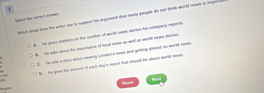 Select the correct answer.
Which detail does the writer use to support his argument that many people do not think world news is importal
A. He gives statistics on the number of world news stories his company reports.
B. He talks about the importance of local news as well as world news stories.
S
C. He tells a story about viewing London's news and getting almost no world news.
rid. D. He gives the amount of each day's report that should be about world news.
ke
not
Reset Next
degree