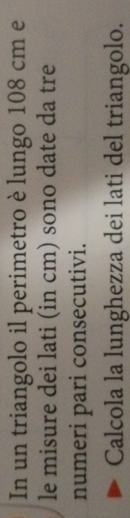 In un triangolo il perimetro è lungo 108 cm e 
le misure dei lati (in cm) sono date da tre 
numeri pari consecutivi. 
Calcola la lunghezza dei lati del triangolo.