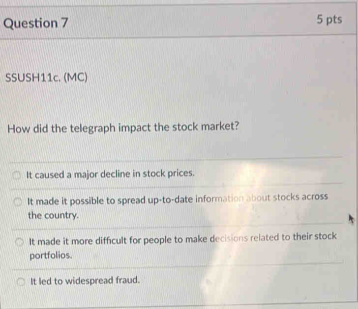 SSUSH11c. (MC)
How did the telegraph impact the stock market?
It caused a major decline in stock prices.
It made it possible to spread up-to-date information about stocks across
the country.
It made it more difficult for people to make decisions related to their stock
portfolios.
It led to widespread fraud.