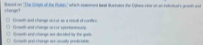 Based on ''The Origin of the Robin,'' which statement best illustrates the Ojibwa view on an individual's growth and
change?
Growth and shange oscur as a result of conflict.
Growth and shange occur spontaneously.
Growth and shange are decided by the gods.
Growth and shange are usually predistable.