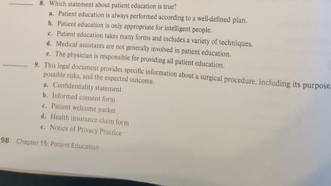 Which statement about patient education is true?
a. Patient education is always performed according to a well-defined plan.
b. Patient education is only appropriate for intelligent people.
e. Patient education takes many forms and includes a variety of techniques.
d. Medical assistants are not generally involved in patient education.
e. The physician is responsible for providing all patient education.
_9. This legal document provides specific information about a surgical procedure, including its purpose possible risks, and the expected outcome.
a. Confidentiality statement
b. Informed consent form
e. Patient welcome packet
d. Health insurance claim form
e. Notice of Privacy Practice
98 Chapter 15: Patient Education