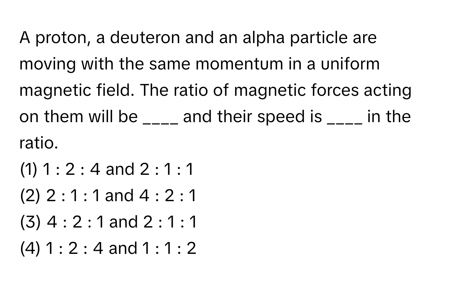 A proton, a deuteron and an alpha particle are moving with the same momentum in a uniform magnetic field. The ratio of magnetic forces acting on them will be ____ and their speed is ____ in the ratio.

(1) 1 : 2 : 4 and 2 : 1 : 1
(2) 2 : 1 : 1 and 4 : 2 : 1
(3) 4 : 2 : 1 and 2 : 1 : 1
(4) 1 : 2 : 4 and 1 : 1 : 2