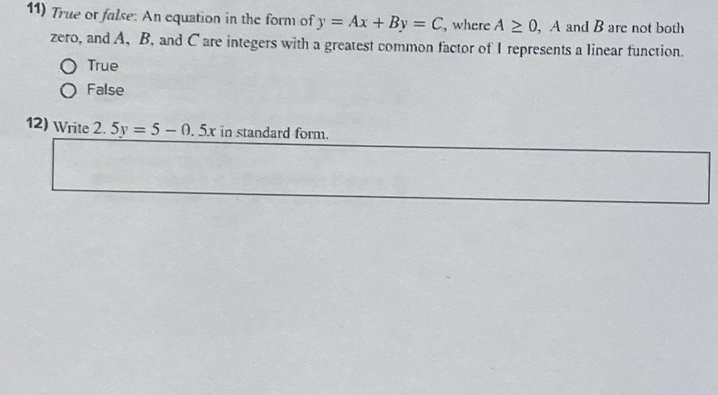 True or false: An equation in the form of y=Ax+By=C , where A≥ 0 , A and B are not both
zero, and A, B, and C are integers with a greatest common factor of I represents a linear function.
True
False
12) Write 2. 5y=5-0.5x in standard form.