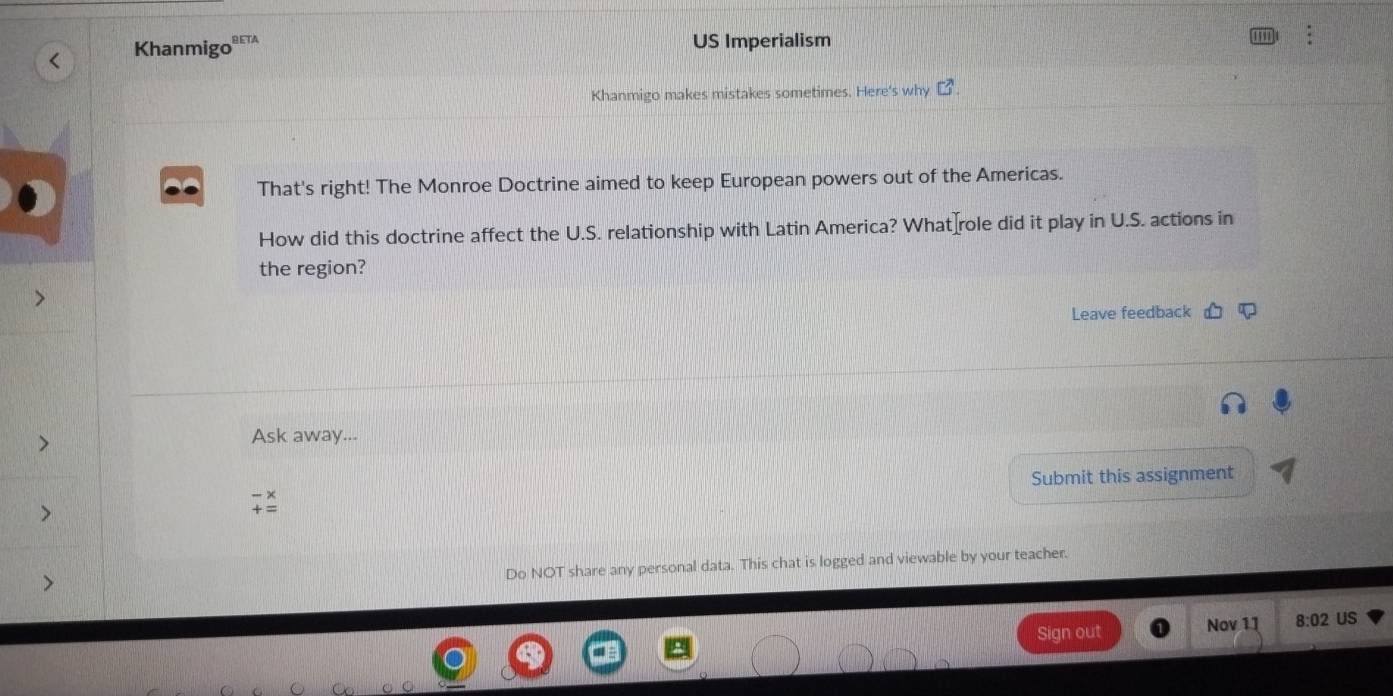 Khanmigo PETA 
US Imperialism 
Khanmigo makes mistakes sometimes. Here's why C^3. 
That's right! The Monroe Doctrine aimed to keep European powers out of the Americas. 
How did this doctrine affect the U.S. relationship with Latin America? What role did it play in U.S. actions in 
the region? 
Leave feedback 
Ask away... 
Submit this assignment 
Do NOT share any personal data. This chat is logged and viewable by your teacher. 
Sign out Nov 11 8:02 US