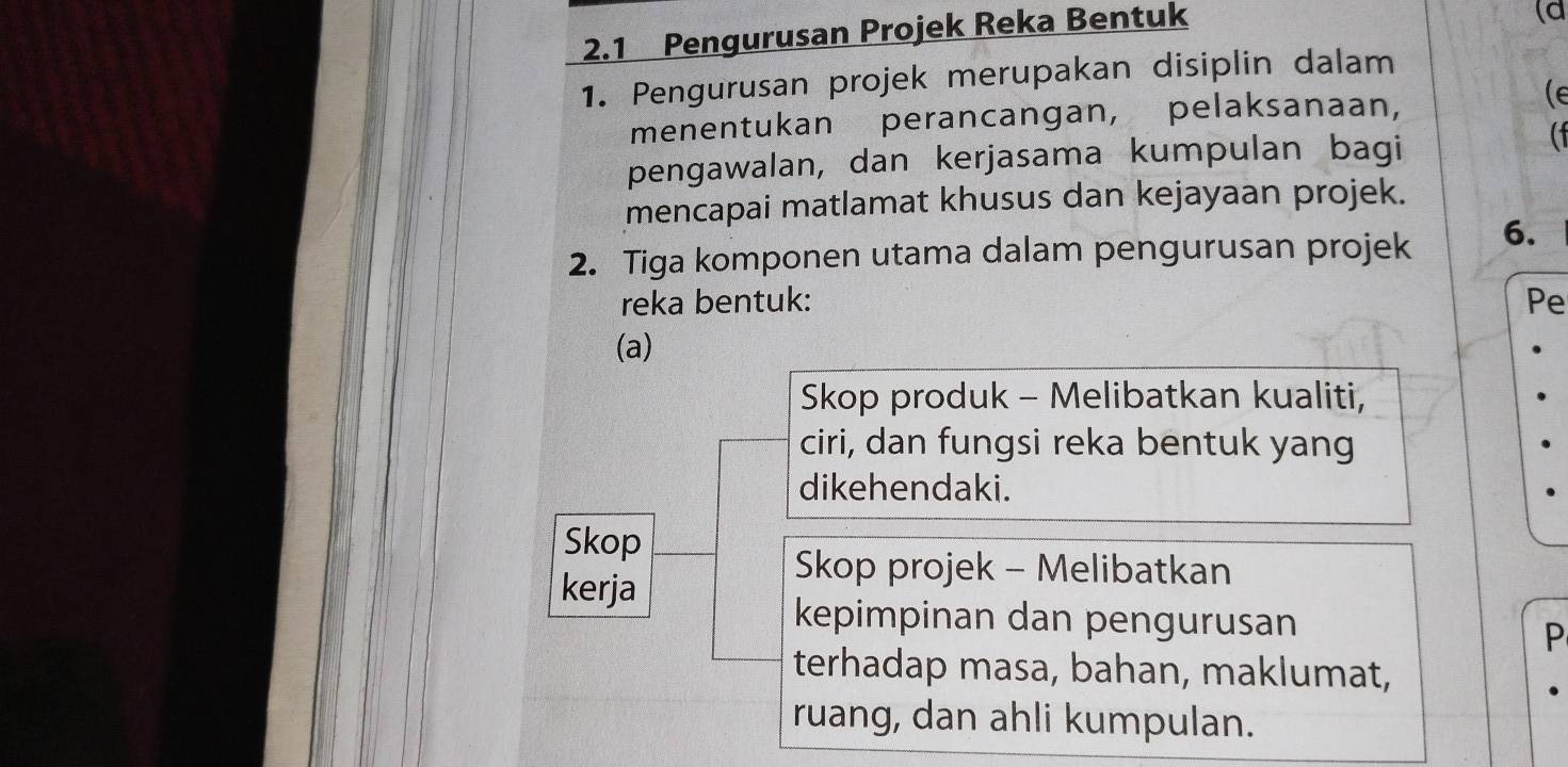 2.1 Pengurusan Projek Reka Bentuk 
(d 
1. Pengurusan projek merupakan disiplin dalam 
menentukan perancangan, pelaksanaan, 
(e 
pengawalan, dan kerjasama kumpulan bagi 
( 
mencapai matlamat khusus dan kejayaan projek. 
2. Tiga komponen utama dalam pengurusan projek 6. 
reka bentuk: Pe 
(a) 
Skop produk - Melibatkan kualiti, 
ciri, dan fungsi reka bentuk yang 
dikehendaki. 
Skop 
kerja 
Skop projek - Melibatkan 
kepimpinan dan pengurusan 
P 
terhadap masa, bahan, maklumat, 
ruang, dan ahli kumpulan.