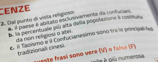 CENzE
2. Dal punto di vista religioso: a. il paese è abitato esclusivamente da confuciani.
b. la percentuale più alta della popolazione è costituita
da non religiosi o atei.
c. il Taoismo e il Confucianesimo sono tra le principali fed
tradizionali cinesi.
ueste frasi sono vere (V) o faise (F)
inile più numerosa