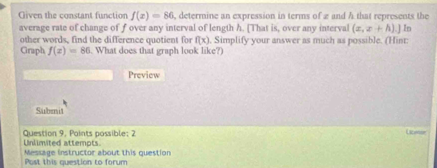 Given the constant function f(x)=86 , determine an expression in terms of 2 and h that represents the 
average rate of change of f over any interval of length h. [That is, over any interval (x,x+h).] In 
other words, find the difference quotient for f(x) , Simplify your answer as much as possible. (Hint: 
Graph f(x)=86. What does that graph look like?) 
Preview 
Submit 
Question 9, Points possible: 2 
License 
Unlimited attempts. 
Message instructor about this question 
Post this question to forum