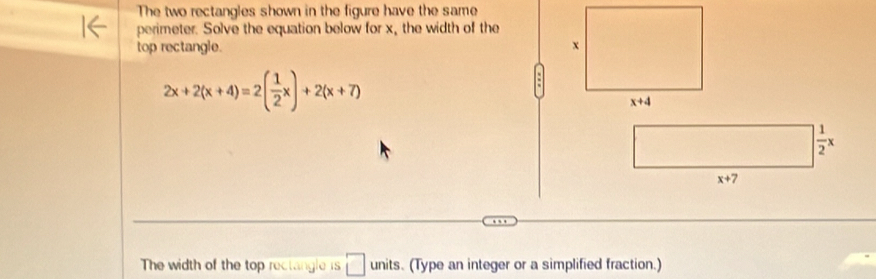 The two rectangles shown in the figure have the same
perimeter. Solve the equation below for x, the width of the
top rectangle.
2x+2(x+4)=2( 1/2 x)+2(x+7)
The width of the top rectangle is □ units. (Type an integer or a simplified fraction.)