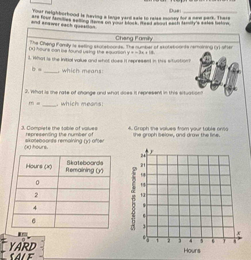 Due 
Your neighborhood is having a large yard sale to raise money for a new park. There 
are four families selling items on your block. Read about sach family's sales below, 
and answer each question. 
Cheng Family 
The Cheng Family is selling skateboards. The number of skateboards remaining (y) after 
(x) hours can be found using the equation y=-3x+10. 
1. What is the initial value and what does it represent in this situation?
b= _, which means: 
2. What is the rate of change and what does it represent in this situation?
m= _ , which means: 
3. Complete the table of values 4. Graph the values from your table onto 
representing the number of the graph below, and draw the line. 
skateboards remaining (y) after
(x) hours. 

YARD 
saLe