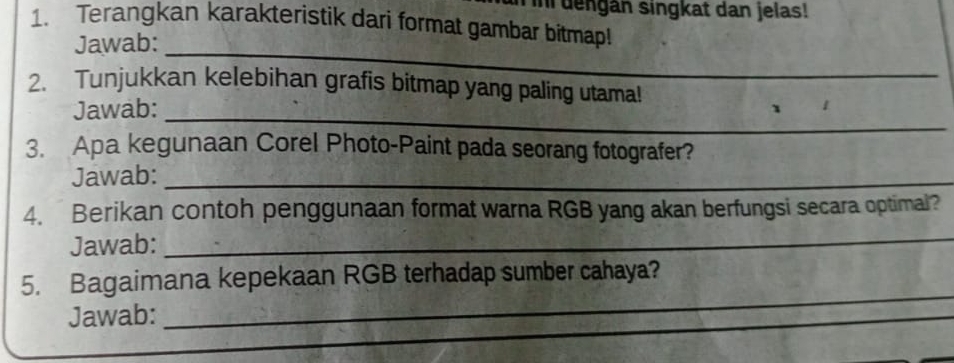 in dengan singkat dan jelas! 
1. Terangkan karakteristik dari format gambar bitmap! 
_ 
Jawab: 
_ 
2. Tunjukkan kelebihan grafis bitmap yang paling utama! 
_ 
Jawab: 
3. Apa kegunaan Corel Photo-Paint pada seorang fotografer? 
Jawab:_ 
4. Berikan contoh penggunaan format warna RGB yang akan berfungsi secara optimal? 
Jawab: 
_ 
_ 
5. Bagaimana kepekaan RGB terhadap sumber cahaya? 
Jawab: 
_