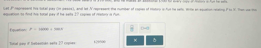 16 000, and he makes an additional $500 for every copy of History is Fun he sells. 
Let P represent his total pay (in pesos), and let N represent the number of copies of History is Fun he sells. Write an equation relating P to N. Then use this 
equation to find his total pay if he sells 27 copies of History is Fun. 
Equation: P=16000+500N  □ /□   □ =□ 
Total pay if Sebastián sells 27 copies: $29500 ×