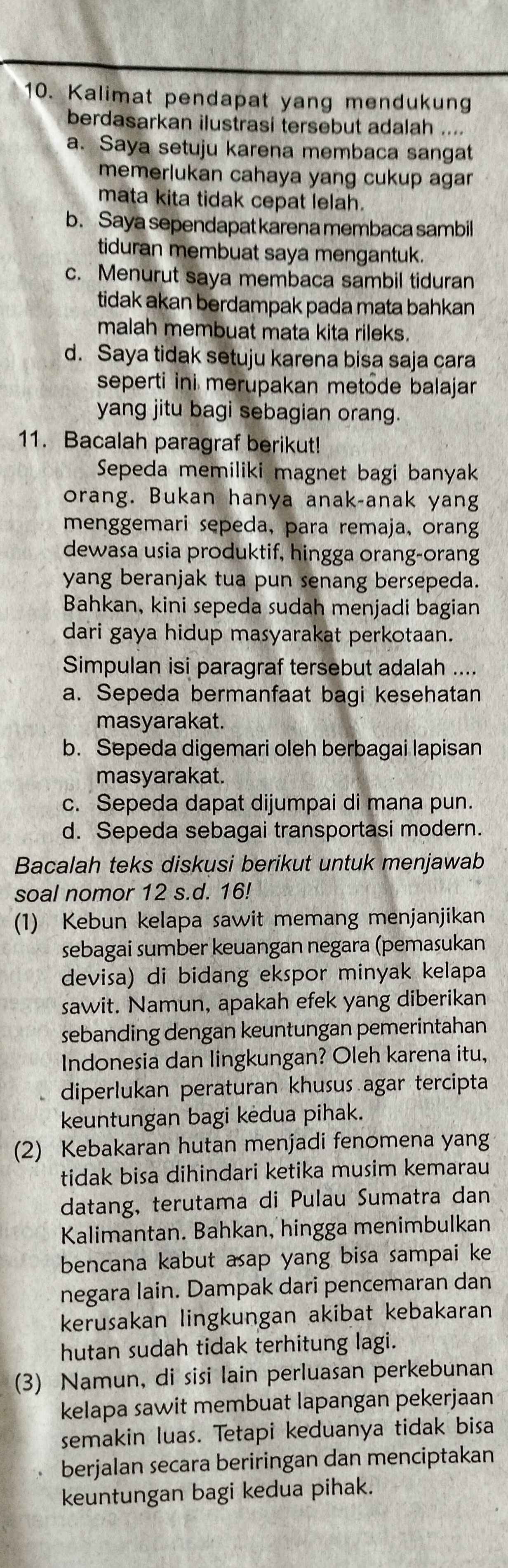 Kalimat pendapat yang mendukung
berdasarkan ilustrasi tersebut adalah ....
a. Saya setuju karena membaca sangat
memerlukan cahaya yang cukup agar
mata kita tidak cepat lelah.
b. Saya sependapat karena membaca sambil
tiduran membuat saya mengantuk.
c. Menurut saya membaca sambil tiduran
tidak akan berdampak pada mata bahkan
malah membuat mata kita rileks.
d. Saya tidak setuju karena bisa saja cara
seperti ini merupakan metode balajar
yang jitu bagi sebagian orang.
11. Bacalah paragraf berikut!
Sepeda memiliki magnet bagi banyak
orang. Bukan hanya anak-anak yang
menggemari sepeda, para remaja, orang
dewasa usia produktif, hingga orang-orang
yang beranjak tua pun senang bersepeda.
Bahkan, kini sepeda sudah menjadi bagian
dari gaya hidup masyarakat perkotaan.
Simpulan isi paragraf tersebut adalah ....
a. Sepeda bermanfaat bagi kesehatan
masyarakat.
b. Sepeda digemari oleh berbagai lapisan
masyarakat.
c. Sepeda dapat dijumpai di mana pun.
d. Sepeda sebagai transportasi modern.
Bacalah teks diskusi berikut untuk menjawab
soal nomor 12 s.d. 16!
(1) Kebun kelapa sawit memang menjanjikan
sebagai sumber keuangan negara (pemasukan
devisa) di bidang ekspor minyak kelapa
sawit. Namun, apakah efek yang diberikan
sebanding dengan keuntungan pemerintahan
Indonesia dan lingkungan? Oleh karena itu,
diperlukan peraturan khusus agar tercipta
keuntungan bagi kėdua pihak.
(2) Kebakaran hutan menjadi fenomena yang
tidak bisa dihindari ketika musim kemarau
datang, terutama di Pulau Sumatra dan
Kalimantan. Bahkan, hingga menimbulkan
bencana kabut asap yang bisa sampai ke
negara lain. Dampak dari pencemaran dan
kerusakan lingkungan akibat kebakaran
hutan sudah tidak terhitung lagi.
(3) Namun, di sisi lain perluasan perkebunan
kelapa sawit membuat lapangan pekerjaan
semakin luas. Tetapi keduanya tidak bisa
berjalan secara beriringan dan menciptakan
keuntungan bagi kedua pihak.