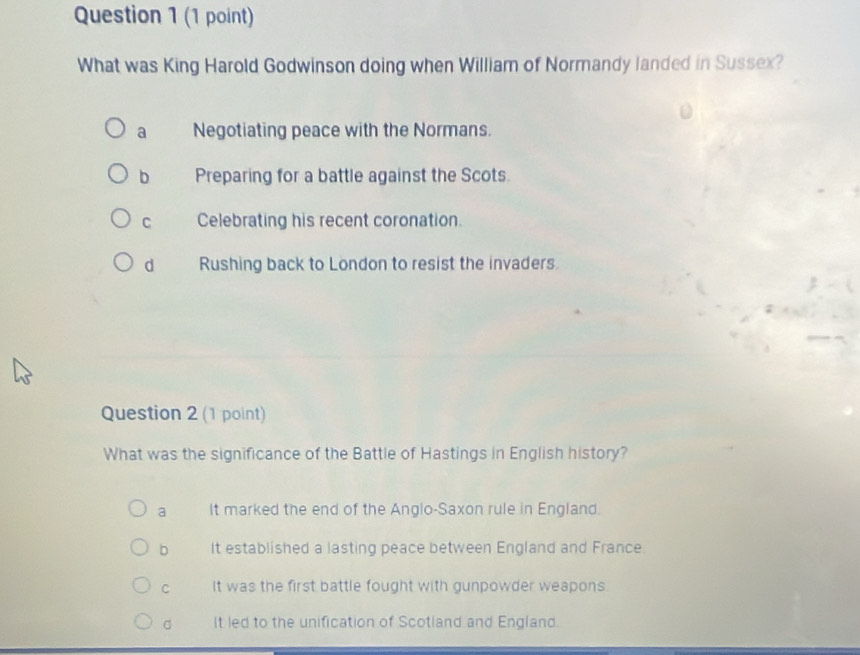 What was King Harold Godwinson doing when William of Normandy landed in Sussex?
a Negotiating peace with the Normans.
b Preparing for a battle against the Scots.
C Celebrating his recent coronation.
d Rushing back to London to resist the invaders.
Question 2 (1 point)
What was the significance of the Battle of Hastings in English history?
a It marked the end of the Anglo-Saxon rule in England.
b It established a lasting peace between England and France.
C It was the first battle fought with gunpowder weapons.
d It led to the unification of Scotland and England.