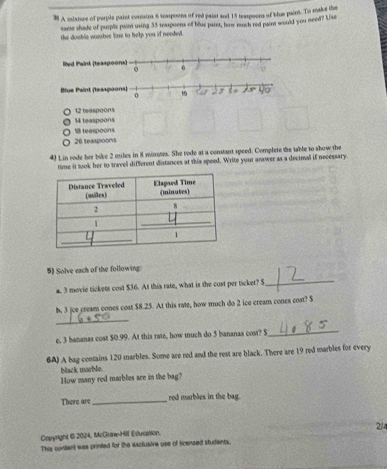 A mixture of purple paint contaius 6 teaspoons of red paint and 15 teaspoons of blue paint. To make the
same shade of purple paint using 35 teaspoons of blue paint, how much red paint would you need? Use
the double number line to help you if needed.
12 teaspoons
14 teaspoons
18 teaspeons
26 teaspoons
4) Lin rode her bike 2 miles in 8 minutes. She rode at a constant speed. Complete the table to show the
time it took her to travel different distances at this speed. Write your answer as a decimal if necessary.
5) Solve each of the following:
a. 3 movie tickets cost $36. At this rate, what is the cost per ticket? $
_
b. 3 jee cream cones cost $8.25. At this rate, how much do 2 ice cream cones cost? $
_
c. 3 bananas cost $0.99. At this rate, how much do 5 bananas cost? $
_
6A) A bag contains 120 marbles. Some are red and the rest are black. There are 19 red marbles for every
black marble.
How many red marbles are in the bag?
There are_ red marbles in the bag.
214
Copyright @ 2024, McGraw-Hill Education.
This content was printed for the exclusive use of licensed students.