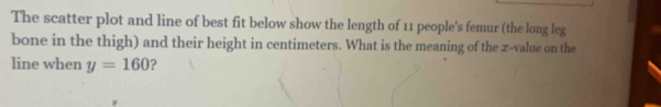 The scatter plot and line of best fit below show the length of 11 people's femur (the long leg 
bone in the thigh) and their height in centimeters. What is the meaning of the x -value on the 
line when y=160