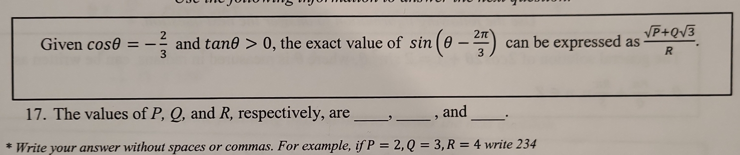 Given cos θ =- 2/3  and tan θ >0 , the exact value of sin (θ - 2π /3 ) can be expressed as  (sqrt(P)+Qsqrt(3))/R . 
17. The values of P, Q, and R, respectively, are _, _, and_ . 
Write your answer without spaces or commas. For example, if P=2, Q=3, R=4 write 234