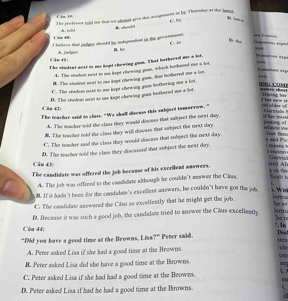 The professor told me that we should give this assignment in by Thursday at the latest
C. by
D. latest
A. told
B. should
Câu 40:
I believe that judges should be independent in the government.
unt Everest.
D. the
C. in  Numerous exped
B. be
:rest.
A. judges
Numerous expe
Câu 41:
The student next to me kept chewing gum. That bothered me a lot.
A. The student next to me kept chewing gum, which bothered me a lot.
:rest.
B. The student next to me kept chewing gum, that bothered me a lot.
Numerous exp
rest.
C. The student next to me kept chewing gum bothering me a lot.
G    M
D. The student next to me kept chewing gum bothered me a lot.
nswer sheet
During her
er new st 
Câu 42:
The teacher said to class. “We shall discuss this subject tomorrow. ”
old older of
Gertrude S
A. The teacher told the class they would discuss that subject the next day.
of her missi
zinning of
B. The teacher told the class they will discuss that subject the next day.
lefinite ste
C. The teacher said the class they would discuss that subject the next day.
Just then
e and Pic
D. The teacher told the class they discussed that subject the next day.
means t
ea 
Gertrud
Câu 43: ered Af
The candidate was offered the job because of his excellent answers.
g on the
A. The job was offered to the candidate although he couldn’t answer the Câus.
icult to
).
B. If it hadn’t been for the candidate’s excellent answers, he couldn’t have got the job. 5. With
C. The candidate answered the Câus so excellently that he might get the job.
Gertrud
he av
D. Because it was such a good job, the candidate tried to answer the Câus excellently.
Gertru
he re
'. In
Câu 44:
Dod
“Did you have a good time at the Browns, Lisa?” Peter said. nten
A. Peter asked Lisa if she had a good time at the Browns.
vide
om
B. Peter asked Lisa did she have a good time at the Browns.
eep
.
C. Peter asked Lisa if she had had a good time at the Browns.
on
D. Peter asked Lisa if had he had a good time at the Browns.
id