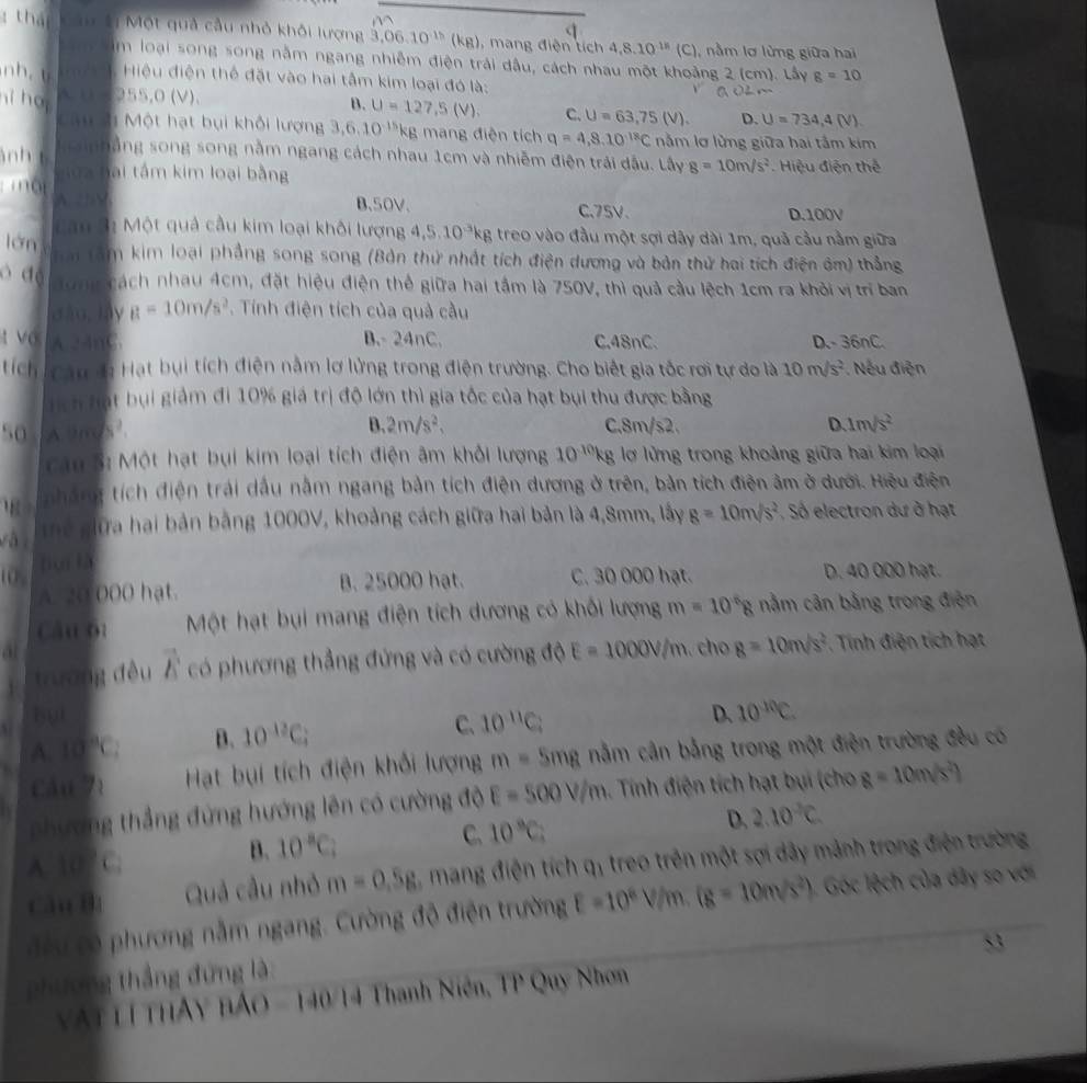 thá mtị Một quả cầu nhỏ khỏi lượng 3,06.10^(1)(kg)) ,  mang điện tích 4,8.10^(18)(C) nằm lơ lừng giữa hai
m loại song song nằm ngang nhiễm điện trải dầu, cách nhau một khoảng 2 (cm). Lấy g=10
nh.t  Hiệu điện thể đặt vào hai tâm kim loại đó là:
hi hoi ~ 255,0(V).
B. U=127,5(V). C. U=63,75(V). D. U=734,4(V)
Câu t Một hạt bụi khối lượng 3,6.10^(-15)kg mang điện tích q=4,8,10^(18)C nằm lơ lừng giữa hai tấm kim
n co nhắng song song nằm ngang cách nhau 1cm và nhiễm điện trải dầu. Lây g=10m/s^2 Hiệu điện thế
nh t gữa bai tấm kim loại bằng
ộ A. √
B、50V. C.75V. D.100V
Cau 3: Một quả cầu kim loại khôi lượng 4,5.10^(-3)kg treo vào đầu một sợi dây dài 1m, quả cầu nằm giữa
lán nai tâm kim loại phẳng song song (Bản thứ nhất tích điện dương và bản thử hai tích điện âm) thẳng
ò đo Tong cách nhau 4cm, đặt hiệu điện thể giữa hai tầm là 750V, thì quả cầu lệch 1cm ra khởi vị trí ban
dào,lây a=10m/s^2. Tính điện tích của quả cầu
t vo A 24nC. B.- 24nC. C,48nC. D.-36nC.
tích Câu da Hạt bụi tích điện nằm lợ lửng trong điện trường. Cho biết gia tốc rơi tự do là 10m/s^2. Nếu điện
Tích hạt bụi giảm đi 10% giá trị độ lớn thì gia tốc của hạt bụi thu được bằng
B. 2m/s^2,
50 . A9ds². C.8m/s2. D 1m/s^2
Cau S: Một hạt bụi kim loại tích điện âm khỏi lượng 10^(-10)kg lợ lửng trong khoảng giữa hai kim loại
nhắng tích điện trái dấu nằm ngang bản tích điện dương ở trên, bản tích điện âm ở dưới. Hiệu điện
ài Thể gữa hai bản bằng 1000V, khoảng cách giữa hai bản là 4,8mm, lấy g=10m/s^2 Số electron dư ở hạt
( , juì là
A. 20 000 hat. B. 25000 hạt. C. 30 000 hạt. D. 40 000 hạt.
Câu 61 Một hạt bụi mang điện tích dương có khối lượng m=10^68 nằm cản bằng trong điện
at  ch 8=10m/s^2. Tính điện tích hạt
trường đều vector E có phương thẳng đứng và có cường độ E=1000V/m
but D. 10^(10)C.
A. 10°C B. 10^(12)C_i
C. 10^(11)C_2
câu 71 Hạt bụi tích điện khối lượng m= 5mg nằm cần bằng trong một điện trường đều có
phương thắng đứng hướng lên có cường độ E=500V/m.. Tính điện tích hạt bụi (cho 8=10m/s^2)
A. _1
B. 10^aC_i
C. 10°C;
D. 2.10^2C
Câu B1 Quả cầu nhỏ m=0.5g , mang điện tích q treo trên một sợi dây mảnh trong điện trường
u có phương nằm ngang. Cường độ điện trường E=10^8V/m.(g=10m/s^2) 1. Góc lệch của dây so với
53
phương thắng đứng là
VAt lí THAy nAO-140 4 Thanh Niên, TP Quy Nhơn