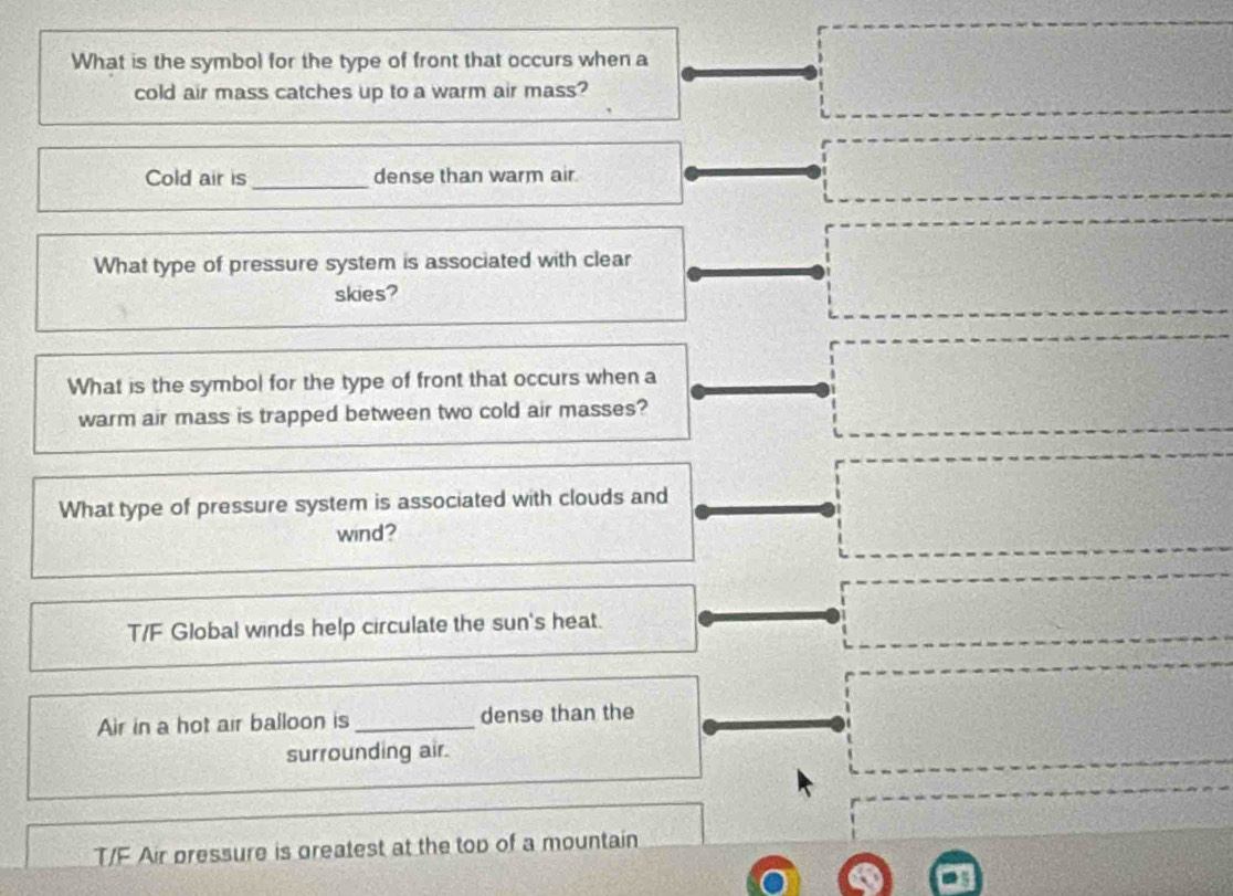 What is the symbol for the type of front that occurs when a
cold air mass catches up to a warm air mass?
Cold air is_ dense than warm air.
What type of pressure system is associated with clear
skies?
What is the symbol for the type of front that occurs when a
warm air mass is trapped between two cold air masses?
What type of pressure system is associated with clouds and
wind?
T/F Global winds help circulate the sun's heat.
Air in a hot air balloon is_ dense than the
surrounding air.
T/F Air pressure is greatest at the top of a mountain