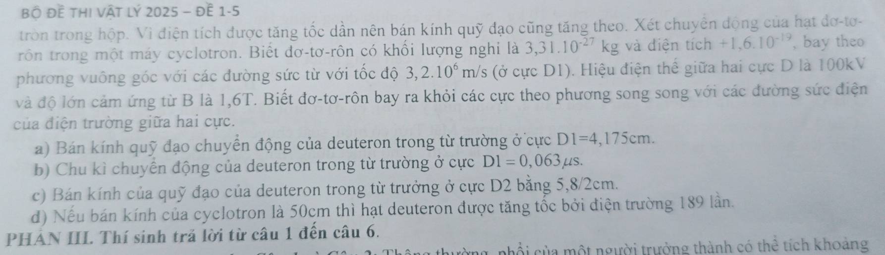 Bộ Đề thi Vật lý 2025 - đề 1-5 
tròn trong hộp. Vì điện tích được tăng tốc dần nên bán kính quỹ đạo cũng tăng theo. Xét chuyển động của hạt đơ-tơ- 
rôn trong một máy cyclotron. Biết đơ-tơ-rôn có khối lượng nghi là 3,31.10^(-27)kg và điện tích +1,6.10^(-19) , bay theo 
phương vuông góc với các đường sức từ với tốc độ 3,2.10^6m/s (ở cực D1). Hiệu điện thế giữa hai cực D là 100kV
và độ lớn cảm ứng từ B là 1,6T. Biết đơ-tơ-rôn bay ra khỏi các cực theo phương song song với các đường sức điện 
của điện trường giữa hai cực. 
a) Bán kính quỹ đạo chuyển động của deuteron trong từ trường ở cực D1=4,175cm. 
b) Chu kì chuyền động của deuteron trong từ trường ở cực D1=0,063mu s. 
c) Bán kính của quỹ đạo của deuteron trong từ trưởng ở cực D2 bằng 5, 8/2cm. 
d) Nếu bán kính của cyclotron là 50cm thì hạt deuteron được tăng tốc bởi điện trường 189 lần. 
PHẢN III. Thí sinh trả lời từ câu 1 đến câu 6. 
nhổi của một người trưởng thành có thể tích khoảng