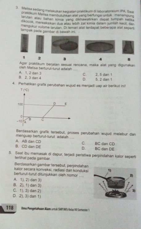 Melisa sedang melakukan kegiatan praktikum di laboratoraium IPA. Saat
praktikum Melisa membutuhkan alat yang berfungsi untuk : menampung
larutan atau bahan kimia yang dikhawatirkan dapat tumpah ketika
dikocok, mereaksikan dua atau lebih zat kimia dalam jumlah kecil, dan
mengukur vulome larutan. Di lemari alat terdapat beberapa alat seperti
tampak pada gambar di bawah ini.
1 2 3 4 5
Agar praktikum berjalan sesuai rencana, maka alat yang digunakan
oleh Melisa berturut-turut adalah ....
A. 1, 2 dan 3 2, 5 dan 1
C.
B. 2, 3 dan 4 5, 2 dan 1
D.
4. Perhatikan grafik perubahan wujud es menjadi uap air berikut ini!
Berdasarkan grafik tersebut, proses perubahan wujud melebur dan
menguap berturut-turut adalah ....
A. AB dan CD C. BC dan CD
B. CD dan DE D. BC dan DE
5. Saat ibu memasak di dapur, terjadi peristiwa perpindahan kalor seperti
terlihat pada gambar.
Berdasarkan gambar tersebut, perpindahan
kalor secara konveksi, radiasi dan konduksi 
berturut-turut ditunjukkan oleh nomor ....
A. 1), 2) dan 3)
B. 2), 1) dan 3)
C. 1), 3) dan 2)
D. 2), 3) dan 1)
118 Ilmu Pengetahuan Alam untuk SMP/MTs Kelas VII Semester 1