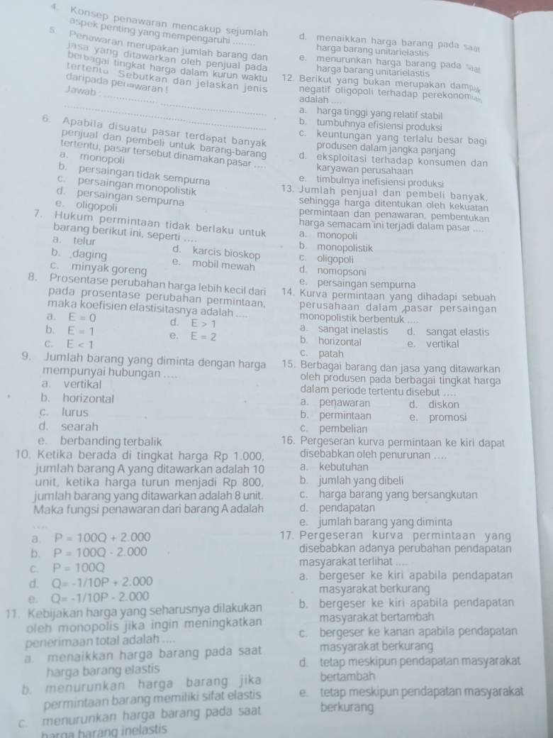 Konsep penawaran mencakup sejumiah
aspek penting yang mempengaruhi
d. menaikkan harga barang pada sa
5. Penawaran merupakan jumlah barang dan e. menurunkan harga barang pada 
harga barang unitarielastis
jsa yáng ditawarkan oleh penjual pada harga barang unitarielastis
_
berbagai tingkat harga dalam kurun waktu 12. Berikut yang bukan merupakan damp
tertenta Sebutkan dan jelaskan jenis negatif oligopoli terhadap perekonom
daripada penawaran !
Jawab :
_
adaiah . ,
a. harga tinggi yang relatif stabil
b. tumbuhnya efisiensi produksi
6. Apabila disuatu pasar terdapat banyak produsen dalam jangka panjang
c. keuntungan yang terlalu besar bag
penjual dan pembeli untuk barang-barang d. eksploitasi terhadap konsumen dan
a. monopoli
tertentu, pasar tersebut dinamakan pasar .... karyawan perusahaan
b. persaingan tidak sempurna
e. timbulnya inefisiensi produksi
c. persaingan monopolistik
13. Jumlah penjual dan pembeli banyak.
d. persaingan sempurna
sehingga harga ditentukan oleh kekuatan
e. oligopoli
permintaan dan penawaran, pembentukan
7. Hukum permintaan tidak berlaku untuk a. monopoli harga semacam ini terjadi dalam pasar ....
barang berikut ini, seperti .... b. monopolistik
a. telur d. karcis bioskop c. oligopoli
b. daging e. mobil mewah d. nomopsoni
c. minyak goreng
e. persaingan sempurna
8. Prosentase perubahan harga lebih kecil dari 14. Kurva permintaan yang dihadapi sebuah
pada prosentase perubahan permintaan. perusahaan dalam pasar persaingan
maka koefisien elastisitasnya adalah .... monopolistik berbentuk ....
a. E=0 d. E>1 a. sangat inelastis
b. E=1 e. E=2 b. horizontal d. sangat elastis
e. vertikal
C. E<1</tex> c. patah
9. Jumlah barang yang diminta dengan harga 15. Berbagai barang dan jasa yang ditawarkan
mempunyai hubungan .... oleh produsen pada berbagai tingkat harga
a. vertikal dalam periode tertentu disebut ....
b. horizontal a. peŋawaran d. diskon
c. lurus b. permintaan e. promosi
d. searah c. pembelian
e. berbanding terbalik 16. Pergeseran kurva permintaan ke kiri dapat
10. Ketika berada di tingkat harga Rp 1.000, disebabkan oleh penurunan ....
jumlah barang A yang ditawarkan adalah 10 a. kebutuhan
unit, ketika harga turun menjadi Rp 800, b. jumlah yang dibeli
jumlah barang yang ditawarkan adalah 8 unit. c. harga barang yang bersangkutan
Maka fungsi penawaran dari barang A adalah d. pendapatan
e. jumlah barang yang diminta
a. P=100Q+2.000 17. Pergeseran kurva permintaan yang
b. P=100Q-2.000 disebabkan adanya perubahan pendapatan
C. P=100Q masyarakat terlihat . .
d. Q=-1/10P+2.000 a. bergeser ke kiri apabila pendapatan
e. Q=-1/10P-2.000
masyarakat berkurang
11. Kebijakan harga yang seharusnya dilakukan b. bergeser ke kiri apabila pendapatan
oleh monopolis jika ingin meningkatkan masyarakat bertambah
penerimaan total adalah .... c. bergeser ke kanan apabila pendapatan
a. menaikkan harga barang pada saat masyarakat berkurang
d. tetap meskipun pendapatan masyarakat
harga barang elastis
b. menurunkan harga barang jika bertambah
permintaan barang memiliki sifat elastis e. tetap meskipun pendapatan masyarakat
c. menurunkan harga barang pada saat berkurang
barga baràng inelastis