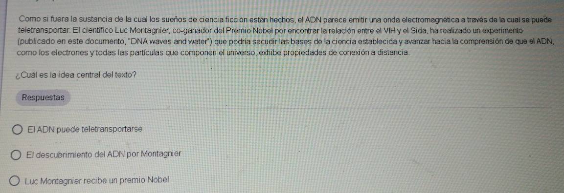 Como si fuera la sustancia de la cual los sueños de ciencia ficción están hechos, el ADN parece emitir una onda electromagnética a través de la cual se puede
teletransportar. El científico Luc Montagnier, co-ganador del Premio Nobel por encontrar la relación entre el VIH y el Sida, ha realizado un experimento
(publicado en este documento, "DNA waves and water") que podría sacudir las bases de la ciencia establecida y avanzar hacia la comprensión de que el ADN,
como los electrones y todas las partículas que componen el universo, exhibe propiedades de conexión a distancia.
¿Cuál es la idea central del texto?
Respuestas
El ADN puede teletransportarse
El descubrimiento del ADN por Montagnier
Luc Montagnier recibe un premio Nobel