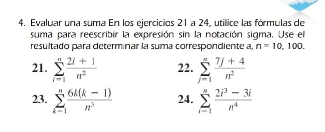 Evaluar una suma En los ejercicios 21 a 24, utilice las fórmulas de 
suma para reescribir la expresión sin la notación sigma. Use el 
resultado para determinar la suma correspondiente a, n=10 , 100. 
21. sumlimits _(i=1)^n (2i+1)/n^2  22. sumlimits _(j=1)^n (7j+4)/n^2 
23. sumlimits _(k=1)^n (6k(k-1))/n^3  24. sumlimits _(i=1)^n (2i^3-3i)/n^4 