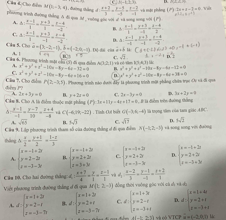 (1,2,3). C. I(-1;2;3). D. I(2;2;3).
Câu 4. Cho điểm M(1;-3;4) , đường thẳng d :  (x+2)/3 = (y-5)/-5 = (z-2)/-1  và mặt phẳng (P) :2x+z-2=0. Viết
phương trình đường thẳng Δ đi qua M , vuông góc với đ và song song với (P).
A. △ : : (x-1)/1 = (y+3)/1 = (z-4)/-2 .
B. △ : (x-1)/1 = (y+3)/-1 = (z-4)/2 .
C. 1: : (x-1)/1 = (y+3)/-1 = (z-4)/-2 .
D. △ : (x-1)/-1 = (y+3)/-1 = (z-4)/-2 .
Câu 5. Cho vector a=(3;-2;-1),vector b=(-2;0;-1). Độ dài của vector a+vector b là:
A. 1 B.3
C. sqrt(2). D. 2
Câu 6. Phương trình mặt cầu (S) đi qua điểm A(3;2;1) và có tâm I(5;4;3) là:
A. x^2+y^2+z^2-10x-8y-6z-32=0 B. x^2+y^2+z^2-10x-8y-6z-12=0
C. x^2+y^2+z^2-10x-8y-6z+16=0 D. x^2+y^2+z^2-10x-8y-6z+38=0
Câu 7. Cho điểm P(2;-3;5)
điểm P? . Phương trình nào dưới đây là phương trình mặt phẳng chứa trục Oz và đi qua
A. 2x+3y=0 B. y+2z=0 C. 2x-3y=0 D. 3x+2y=0
Câu 8. Cho A là điểm thuộc mặt phẳng (P): 3x+11y-4z+17=0 , B là điểm trên đường thắng
△ :  (x-1)/-1 = (y-7)/10 = (z+4)/-8  và C(-6;19;-22). Tính OA biết G(-3;6;-4) là trọng tâm của tam giác ABC.
A. sqrt(65) B. 5sqrt(3) C. sqrt(17)
D. 5sqrt(2)
Câu 9. Lập phương trình tham số của đường thẳng đ đi qua điểm N(-1;2;-3) và song song với đường
thẳng △:  x/2 = (y+1)/2 = (1-z)/3 
A. beginarrayl x=-1+2t y=2-2t z=-3-3tendarray. B. beginarrayl x=-1+2t y=2+2t z=3+3tendarray. C. beginarrayl x=-1+2t y=2+2t z=-3-3tendarray. D. beginarrayl x=-1+2t y=2+2t z=-3+3tendarray.
Câu 10. Cho hai đường thắng: d_1: (x+7)/4 = y/1 = (z-1)/1  và d_2: (x-2)/3 = (y-1)/-1 = (z+2)/1 
Viết phương trình đường thắng đ đi qua M(1;2;-3) đồng thời vuông góc với cả đị và d_2
A. d:beginarrayl x=1+2t y=2-t z=-3-7tendarray. B. d:beginarrayl x=1+2t y=2+t z=-3-7tendarray. C. d:beginarrayl x=1+3t y=2-t z=-3+tendarray. D. d:beginarrayl x=1+4t y=2+t z=-3+tendarray.
A(-1:2:3) và có VTCP vector u=(-2;0;1) là: