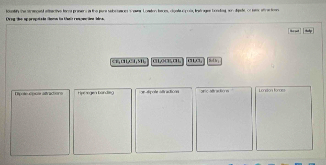 ldentify the strongest attractive force present in the pure substances shown. London forces, dipole dipole, hydrogen bonding, ion-dipole, or ionic attractions
Drag the appropriate ilems to their respective bins.
Reset Help
CH_3CHL, CH_3NH_3 CH₃OCH₃CH, CH_2Cl_2 SsIl_2
Dipole-dipole attractions Hydrogen bonding Ion-dipole attractions ionic attractions London forces