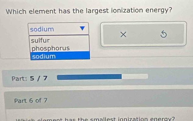 Which element has the largest ionization energy?
sodium
×
sulfur
phosphorus
sodium
Part: 5 / 7
Part 6 of 7
eme nt has the smallest ionization energy?